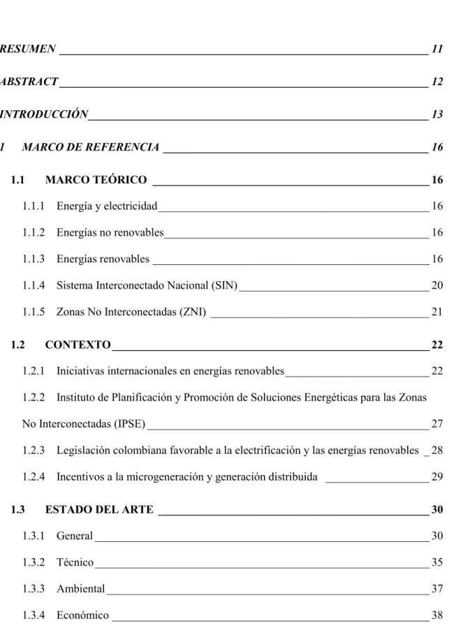 TABLA DE CONTENIDO  RESUMEN  ________________________________________________________________ 11  ABSTRACT ________________________________________________________________ 12  INTRODUCCIÓN ___________________________________________________________ 13  1  MARCO DE REFERENCIA  ______________________________________________ 16  1.1  MARCO TEÓRICO  ________________________________________________ 16  1.1.1  Energía y electricidad _______________________________________________ 16  1.1.2  Energías no renovables ______________________________________________ 16  1.1.3  Energías renovables ________________________________________________ 16  1.1.4  Sistema Interconectado Nacional (SIN) _________________________________ 20  1.1.5  Zonas No Interconectadas (ZNI) ______________________________________ 21  1.2  CONTEXTO _______________________________________________________ 22  1.2.1  Iniciativas internacionales en energías renovables _________________________ 22  1.2.2  Instituto de Planificación y Promoción de Soluciones Energéticas para las Zonas  No Interconectadas (IPSE) _________________________________________________ 27  1.2.3  Legislación colombiana favorable a la electrificación y las energías renovables  _ 28  1.2.4  Incentivos a la microgeneración y generación distribuida   __________________ 29  1.3  ESTADO DEL ARTE  _______________________________________________ 30  1.3.1  General __________________________________________________________ 30  1.3.2  Técnico __________________________________________________________ 35  1.3.3  Ambiental ________________________________________________________ 37  1.3.4  Económico _______________________________________________________ 38
